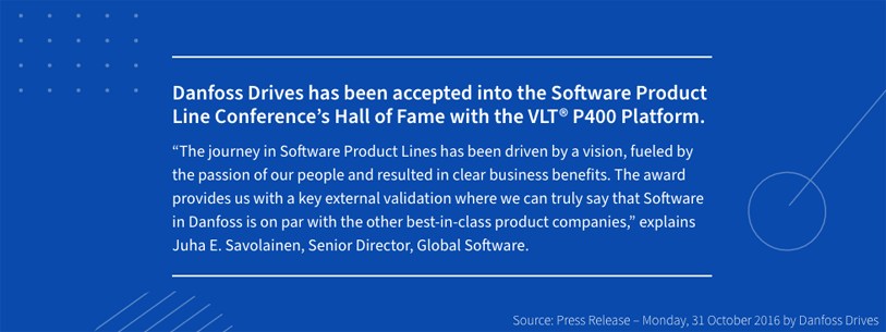 Danfoss Drives has been accepted into the Software Product Line Conference’s Hall of Fame with the VLT® P400 Platform. The journey in Software Product Lines has been driven by a vision, fueled by the passion of our people and resulted in clear business benefits. The award provides us with a key external validation where we can truly say that Software in Danfoss is on par with the other best-in-class product companies, explains Juha E. Savolainen, Senior Director, Global Software. Source: Press Release, Monday, 31 october 2016 by Danfoss Drives