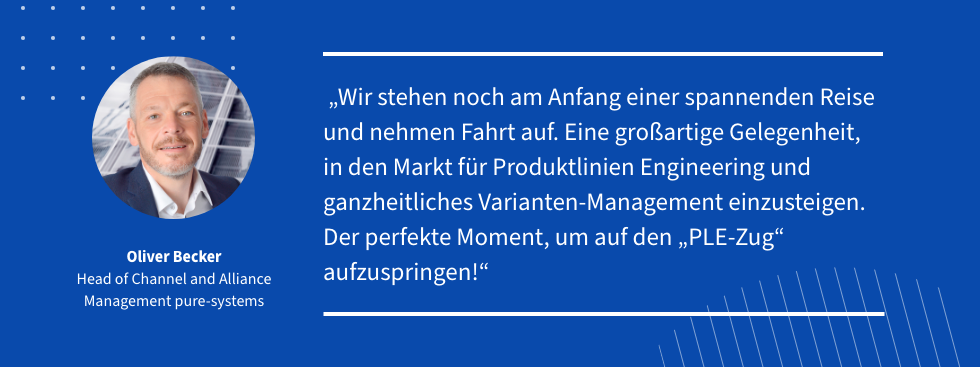 Quote: "Wir stehen noch am Anfang einer spannenden Reise und nehmen Fahrt auf. Eine großartige Gelegenheit, in den Markt für Produktlinien Engineering und ganzheitliches Varianten-Management einzusteigen. Der perfekte Moment, um auf den „PLE-Zug“ aufzuspringen!" Oliver Becker, Head of Channel and Alliance Management pure-systemsfManagemen