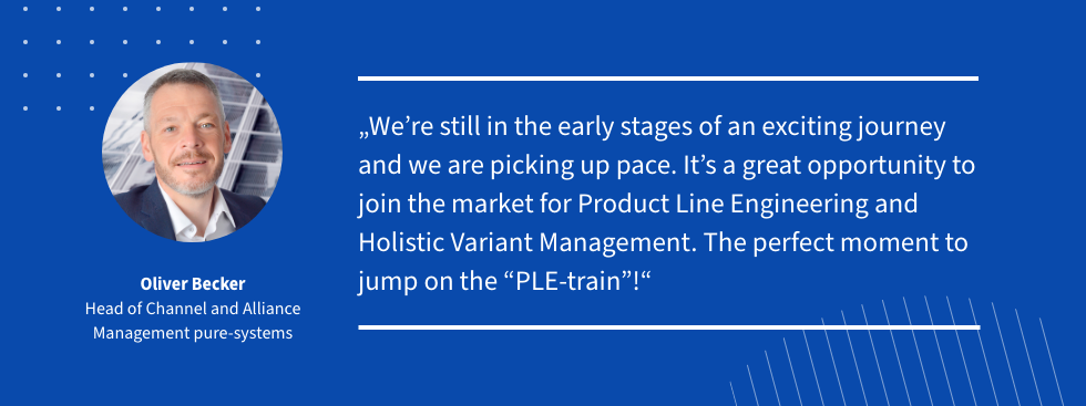 Quote: Oliver Becker Quote: We´re still in the early stages of an exciting journey and we are picking up pace. It´s a great opportunity to join the market for Product Line Engineering and Holistic Variant Management. The perfect moment to jump on the PLE-train!
