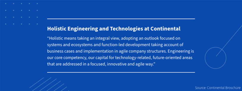 Holistic Engineering and Technologies at Continental Holistic means taking an integral view, adopting an outlook focused on systems and ecosystems and function-led development taking account of business cases and implementation in agile company structures. Engineering is our core competency, our capital for technology-related, future-oriented areas that are addressed in a focused, innovative and agile way.